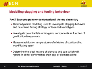 Modelling slagging and fouling behaviour

     FACTSage program for computational thermo chemistry
       Thermodynamic modeling used to investigate slagging behavior
        and determine fluxing strategy for torrefied wood types

       Investigate potential fate of inorganic components as function of
        gasification temperature

       Measure ash fusion temperatures of mixtures of coal/torrefied
        wood/fluxing agent

       Determine the ideal mixture of biomass and coal which will
        results in better performance than coal or biomass alone



14          GAP & Coal Chemicals Conference   8-9 June 2011 - Beijing
 