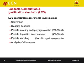Labscale Combustion &
     gasification simulator (LCS)
     LCS gasification experiments investigating:
       Conversion
       Slagging behavior
       Particle sintering on top syngas cooler (800-850°C)
       Particle deposition in economizer                     (400-600°C)
       Particle sampling                 (fate of inorganic components)
       Analysis of all samples




19          GAP & Coal Chemicals Conference            8-9 June 2011 - Beijing
 