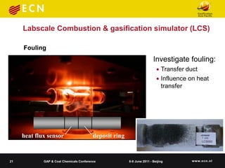 Labscale Combustion & gasification simulator (LCS)

     Fouling
                                                                         Investigate fouling:
                                                                            Transfer duct
                                                                            Influence on heat
                                                                             transfer




     heat flux sensor                     deposit ring


21           GAP & Coal Chemicals Conference             8-9 June 2011 - Beijing
 