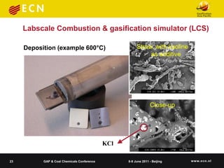 Labscale Combustion & gasification simulator (LCS)

     Deposition (example 600°C)                         Straw, with kaoline
                                                             as additive




                                                                 Close-up




                                             KCl

23         GAP & Coal Chemicals Conference         8-9 June 2011 - Beijing
 