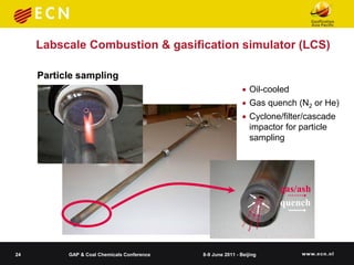 Labscale Combustion & gasification simulator (LCS)

     Particle sampling
                                                              Oil-cooled
                                                              Gas quench (N2 or He)
                                                              Cyclone/filter/cascade
                                                               impactor for particle
                                                               sampling


                                                    wood, Si additive
                                                                       gas/ash
                                                                       quench




24         GAP & Coal Chemicals Conference   8-9 June 2011 - Beijing
 