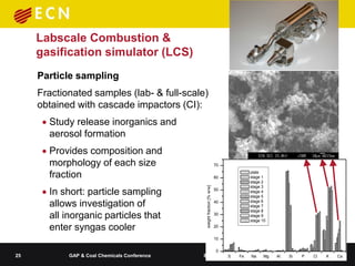 Labscale Combustion &
     gasification simulator (LCS)
     Particle sampling
     Fractionated samples (lab- & full-scale)
     obtained with cascade impactors (CI):
       Study release inorganics and
        aerosol formation
       Provides composition and
        morphology of each size                                          70

        fraction                                                         60
                                                                              plate
                                                                              stage 1
                                                                              stage 2

       In short: particle sampling
                                                                              stage 3




                                               weight fraction [% w/w]
                                                                         50   stage 4
                                                                              stage 5

        allows investigation of                                          40   stage 6
                                                                              stage 7
                                                                              stage 8
        all inorganic particles that                                     30   stage 9
                                                                              stage 10
        enter syngas cooler                                              20

                                                                         10

                                                                         0
25          GAP & Coal Chemicals Conference   8-9 June 2011 - Fe
                                                        S     Beijing
                                                                   Na               Mg   Al   Si   P   Cl   K   Ca
 
