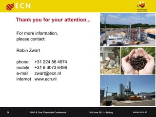 Thank you for your attention...

     For more information,
     please contact:

     Robin Zwart

     phone      +31 224 56 4574
     mobile     +31 6 3073 6496
     e-mail     zwart@ecn.nl
     internet   www.ecn.nl




26          GAP & Coal Chemicals Conference   8-9 June 2011 - Beijing
 