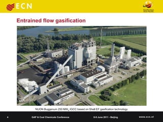 Entrained flow gasification




            NUON Buggenum 250 MWe IGCC based on Shell EF gasification technology

4        GAP & Coal Chemicals Conference              8-9 June 2011 - Beijing
 