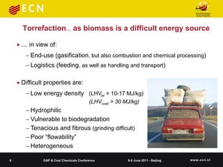 Torrefaction… as biomass is a difficult energy source

     … in view of:
        End-use (gasification, but also combustion and chemical processing)
        Logistics (feeding, as well as handling and transport)

     Difficult properties are:
        Low energy density (LHVar = 10-17 MJ/kg)
                                         (LHVcoal > 30 MJ/kg)
        Hydrophilic
        Vulnerable to biodegradation
        Tenacious and fibrous (grinding difficult)
        Poor “flowability”
        Heterogeneous

6             GAP & Coal Chemicals Conference           8-9 June 2011 - Beijing
 