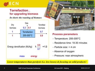Torrefaction…
      for upgrading biomass
      In short: the roasting of biomass

                         Gas
        Dry                                 Torrefied
      biomass         0.3    0.1            biomass
         1           Torrefaction             0.7
                     200-300°C                            Process parameters
         1                                    0.9
                                                           Temperature: 200-300°C
                                                           Residence time: 10-30 minutes
                                           0.9
    Energy densification (MJ/kg)       1          = 1.3    Particle size: < 4 cm
                                           0.7
                                                           Absence of oxygen

                 mass            energy                    Pressure: near atmospheric

    Lower temperatures than pyrolysis (i.e. less losses) & focusing on solid products!

7               GAP & Coal Chemicals Conference            8-9 June 2011 - Beijing
 