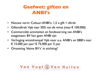 Geefwet: giften en ANBI’s Nieuwe vorm: Cultuur-ANBI’s; 1,5 x gift = aftrek Giftenaftrek Vpb naar 50% van de winst (max  €  100.000) Commerciële activiteiten en fondswerving van ANBI’s toegestaan; BV kan geen ANBI zijn Verhoging winstdrempel Vpb voor o.a. ANBI’s en SBBI’s naar  €  15.000 per jaar/  €  75.000 per 5 jaar Omzetting ‘kleine BV’s’ in stichting?  