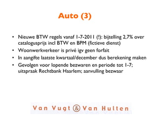 Auto (3) Nieuwe BTW regels vanaf 1-7-2011 (!): bijtelling 2,7% over catalogusprijs incl BTW en BPM (fictieve dienst) Woonwerkverkeer is privé igv geen forfait In aangifte laatste kwartaal/december dus berekening maken Gevolgen voor lopende bezwaren en periode tot 1-7; uitspraak Rechtbank Haarlem; aanvulling bezwaar 
