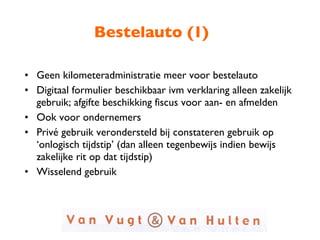 Bestelauto (1) Geen kilometeradministratie meer voor bestelauto Digitaal formulier beschikbaar ivm verklaring alleen zakelijk gebruik; afgifte beschikking fiscus voor aan- en afmelden Ook voor ondernemers Privé gebruik verondersteld bij constateren gebruik op ‘onlogisch tijdstip’ (dan alleen tegenbewijs indien bewijs zakelijke rit op dat tijdstip) Wisselend gebruik 