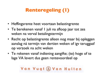 Renteregeling (1) Heffingsrente heet voortaan belastingrente Te berekenen vanaf 1 juli na afloop jaar tot zes weken na verval betalingstermijn Recht op belastingrente alleen nog maar bij opleggen aanslag ná termijn van dertien weken of igv teruggaaf op verzoek na acht weken Te rekenen vanaf indiening aangifte; (te) hoge of te lage VA levert dus geen rentevoordeel op 