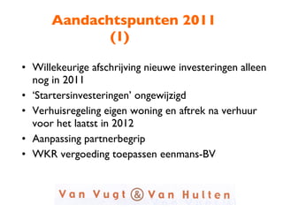 Aandachtspunten 2011 (1) Willekeurige afschrijving nieuwe investeringen alleen nog in 2011 ‘ Startersinvesteringen’ ongewijzigd Verhuisregeling eigen woning en aftrek na verhuur voor het laatst in 2012 Aanpassing partnerbegrip WKR vergoeding toepassen eenmans-BV 
