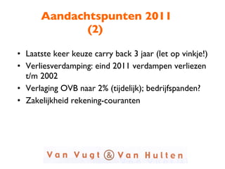Aandachtspunten 2011 (2) Laatste keer keuze carry back 3 jaar (let op vinkje!) Verliesverdamping: eind 2011 verdampen verliezen t/m 2002 Verlaging OVB naar 2% (tijdelijk); bedrijfspanden? Zakelijkheid rekening-couranten 