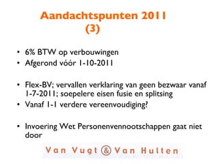 Aandachtspunten 2011 (3) 6% BTW op verbouwingen Afgerond vóór 1-10-2011 Flex-BV; vervallen verklaring van geen bezwaar vanaf 1-7-2011; soepelere eisen fusie en splitsing Vanaf 1-1 verdere vereenvoudiging? Invoering Wet Personenvennootschappen gaat niet door 