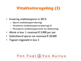 Vitaliteitsregeling (3) Invoering vitaliteitssparen in 2013:  Sparen (vitaliteitsspaarrekening) Verzekeren (vitaliteitsspaarverzekering) of  Participeren (vitaliteitsspaarrecht van deelneming) Aftrek in box 1; maximaal  €  5.000 per jaar Gefaciliteerd sparen tot maximaal  €  20.000 Tegoed vrijgesteld in box 3 