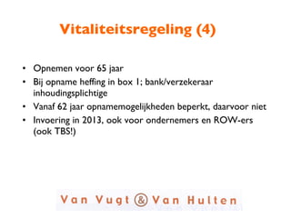 Vitaliteitsregeling (4) Opnemen voor 65 jaar Bij opname heffing in box 1; bank/verzekeraar inhoudingsplichtige Vanaf 62 jaar opnamemogelijkheden beperkt, daarvoor niet Invoering in 2013, ook voor ondernemers en ROW-ers  (ook TBS!) 