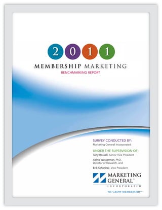 2       0       1           1
MEMBERSHIP M ARKETING
        BENCHMARKING REPORT




                       SURVEY CONDUCTED BY:
                       Marketing General Incorporated

                       UNDER THE SUPERVISION OF:
                       Tony Rossell, Senior Vice President
                       Adina Wasserman, PhD,
                       Director of Research, and
                       Erik Schonher, Vice President
 