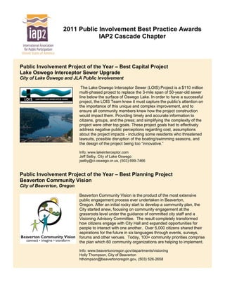2011 Public Involvement Best Practice Awards
                               IAP2 Cascade Chapter



Public Involvement Project of the Year – Best Capital Project
Lake Oswego Interceptor Sewer Upgrade
City of Lake Oswego and JLA Public Involvement

                             The Lake Oswego Interceptor Sewer (LOIS) Project is a $110 million
                            multi-phased project to replace the 3-mile span of 50-year-old sewer
                            line below the surface of Oswego Lake. In order to have a successful
                            project, the LOIS Team knew it must capture the public’s attention on
                            the importance of this unique and complex improvement, and to
                            ensure all community members knew how the project construction
                            would impact them. Providing timely and accurate information to
                            citizens, groups, and the press; and simplifying the complexity of the
                            project were other top goals. These project goals had to effectively
                            address negative public perceptions regarding cost, assumptions
                            about the project impacts - including some residents who threatened
                            lawsuits, possible disruption of the boating/swimming seasons, and
                            the design of the project being too “innovative.”

                            Info: www.lakeinterceptor.com
                            Jeff Selby, City of Lake Oswego
                            jselby@ci.oswego.or.us, (503) 699-7466


Public Involvement Project of the Year – Best Planning Project
Beaverton Community Vision
City of Beaverton, Oregon

                            Beaverton Community Vision is the product of the most extensive
                            public engagement process ever undertaken in Beaverton,
                            Oregon. After an initial rocky start to develop a community plan, the
                            City started anew, focusing on community engagement at the
                            grassroots level under the guidance of committed city staff and a
                            Visioning Advisory Committee. The result completely transformed
                            how citizens engage with City Hall and expanded opportunities for
                            people to interact with one another. Over 5,000 citizens shared their
                            aspirations for the future in six languages through events, surveys,
                            forums and other venues. Today, 100+ community priorities comprise
                            the plan which 60 community organizations are helping to implement.

                            Info: www.beavertonoregon.gov/departments/visioning
                            Holly Thompson, City of Beaverton
                            hthompson@beavertonoregon.gov, (503) 526-2658
 