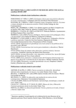 RECURSOS PARA LA EDUCACIÓN EN MUSEOS DE ARTES VISUALES en castellano DESDE 2000<br />Publicaciones realizadas desde instituciones culturales<br />FERNÁNDEZ, O. Y RÍO, V. (2007): Estrategias críticas para una práctica educativa en el arte contemporáneo. Valladolid: Ediciones del Museo Patio Herreriano <br />OLIVEIRA, M. y TRIGO, C. (2007): Preguntas reales o preguntas retóricas. Ficciones y relatos alrededor de la educación artística. CGAC (Centro Gallego de Arte Contemporáneo)<br />RIERA, JM. y RODRIGO, J. (2005): “Los sábados jugamos con Miró. Compartir arte en familia 1994- 2004” Palma de  Mallorca: Fundació Joan i Pilar Miró<br />RODRIGO, J. Y KÁTIA, M.: (2007) artUOM 05/07. Palma de Mallorca: Ayuntamiento de Palma Fundació Pilar i Joan Miró<br />RODRIGO, J. (ed.) (2007): Prácticas dialógicas. Intersecciones de la pedagogía crítica y la museología crítica. Palma de Mallorca: Fundación Es Baluard<br />RODRIGO, J. y COLLADOS, A. (eds.) ( 2010): Transductores. Pedagogías colectivas y políticas espaciales. Centro de Arte Jose Guerrero, Diputación de Granda, Universidad Internacional de Arte y Pensamiento (UNIA): Granada<br />VVAA. (2010): Experiencias de aprendizaje con el arte actual en las políticas de La divesidad. León: MUSAC<br />VVAA. (2010): Conversaciones (un recurso para estudiantes y educadores). Murcia: Manifesta 8<br />VVAA (2010): Grupo de trabajo sobre educación y práctica artística. Sesiones comentadas. Valladolid: Ediciones del Museo Patio Herreriano<br />AAVV (2010): Acciones Reversibles. Arte, educación y territorio. Vic: Acvic (El Centre d’arts contemporànies de Vic) y Eumo editorial<br />VVAA. (2009): Actas, ponencias y comunicaciones del I Congreso Internacional. Los museos en la educación: la formación de los educadores. Madrid: Fundación Thyssen <br />VV.AA. (2008): Patrimonio y sociedad. Aprendiendo con arte. Pamplona: Cederna-Garalur y Bitartean arte y educación<br />Publicaciones realizadas desde la universidad<br />ASENSIO, M. & POL, E. (2001): Nuevos escenarios en educación. Aprendizaje informal sobre el patrimonio, los museos y la ciudad. Buenos Aires: Aique<br />BELDA,C. Y MARTIN, M.T. (eds) (2006): Quince miradas sobre los museos. Murcia: Universidad de Murcia<br />BELTRAN, C.L. (2005): La educación como mediación en centros de arte contemporáneo. Salamanca: Universidad de Salamanca<br />CALAF, R (2009): Didáctica del Patrimonio. Epistemología, metodología y estudio de casos. Gijón: Trea<br />CALAF, R. Y  FONTAL, O. Y VALLE, R. (2007): Museos de Arte y Educación. Construir patrimonios desde la diversidad. Gijón: Trea<br />FONTAL, O. (2003): La educación patrimonial. Teoría y práctica en el aula, el museo e Internet. Gijón: Crea <br />GÓMEZ DE LA IGLESIA, R. (ed) (2007): Acción pedagógica en organizaciones artísticas y culturales. San Sebastián: Grupo Xabide<br />HUERTA, R. (2010): Maestros y museos. Educar desde la invisibilidad. Valencia: PUV<br />HUERTA, R. y de la CALLE, R. (2005): La mirada inquieta. Educación artística y museos. Valencia: PUV<br />HUERTA, R. y DE LA CALLE, R. (2007): Espacios estimulantes. Museos y educación artística. Valencia: PUV<br />HUERTA, R. y DE LA CALLE, R. (2008): Mentes sensibles. Investigar en educación y museos. Valencia: PUV <br />PASTOR, I. (2004): Pedagogía museística. Nuevas perspectivas y tendencias actuales. Barcelona: Ariel<br />VALENZUELA, J. (2006) La utilización didáctica del museo: hacia una educación integral. Zaragoza: Egido<br />VV.AA. (2009): Automaster. Artes visuales, educación y todo lo demás. Barcelona: Saladestar , Generalitat de Catalunya y Ajuntament de Barcelona <br />Tesis doctorales <br />ANTÚNEZ, N. (2008): Metodologías radicales para la comprensión de las artes visuales en primaria y secundaria en contextos museísticos en Madrid capital.Universidad Complutense de Madrid<br />LOPEZ MARTINEZ, E. (2009): ¿Profesionales de la educación en el museo?: Estudio sobre la formación y la profesionalización de los educadores de museos españoles, Universidad de Barcelona<br />PADRÓ, C. (2000): La función educativa de los museos: un estudio sobre las culturas museístiquas. Universidad de Barcelona<br />Artículos<br />KIVATINETZ, M. y LÓPEZ, E. (2006): “Estrategias de pensamiento visual: ¿método educativo o efecto placebo para nuestros museos?”. Arte, individuo y sociedad 18. pp. 221-240<br />MESIAS LEMA, J.M. (2008): “¿Cuál es el perfil profesional de las educadoras/es de los museos de arte contemporáneo?” Segundo Congreso Internacional de Educación Artística y Visual. Retos sociales y diversidad cultural. Sevilla: Ilustre Colegio Oficial de Doctores y Licenciados en Bellas Artes de Andalucía<br />PADRÓ, C. (2003): “La museología crítica como una forma de reflexionar sobre los museos como zonas de conflicto e intercambio.”, en Lorente, J. P. y Almazán, D. eds.  Museología crítica y arte contemporáneo. Zaragoza, Universidad de Zaragoza. pp. 51-52 <br />RODRIGO, J. (2010): Tendencias educativas: Discursos y líneas de tensión entre las políticas culturales y las educativas. En Biblioteca YPOnline. Secciona Saberes. YProductions. http://www.ypsite.net/recursos/biblioteca/documentos/educational_javier_rodrigo.pdf<br />RODRIGO, J. en FONTDEVILA,O., SÁNCHEZ, T. y VILARDEL, M. (coords.) (2010): “Las pedagogías colectivas como producción cultural: desbordes reversivos y políticas culturales” Sala de Arte Joven.2008. Barcelona: Generalitat de Cataluña. Departamento de Acción Social y Ciudadanía Pp: 116:12<br />RODRIGO, J. (2008): “La otra documenta 12: contrapartidas pedagógicas”. Papers de Art N. 94. (Versión castellana, accessible on line en  http://javierrodrigomontero.blogspot.com/)<br />RODRIGO, J. (2008): artUOM 05/07: “Participación y traducción cultural”. II Congrés d’Educació de les Arts Visuals . Creativitat en temps de canvis. Barcelona: Octaedro<br />RODRIGO, J. (2007): “El trabajo colaborativo en museos como una política cultural. Entrevista a Helen O´Donoghue”. Zona Pública N.6. Associació de Museòlegs de Catalunya. Mayo 2007. Pp 1-18. Versión accessible on line en http://javierrodrigomontero.blogspot.com/<br />SÁNCHEZ DE SERDIO, A. y LÓPEZ, E. (2011): “Políticas educativas en los museos de arte españoles. Los departamentos de educación y acción cultural”: Desacuerdos 6. Edita: Arteleku-Diputación Foral de Gipuzkoa, Centro José Guerrero-Diputación de Granada, Museu d'Art Contemporani de Barcelona, Museo Nacional Centro de Arte Reina Sofía y UNIA arteypensamiento<br />Monográficos en revistas<br />VVAA. (2011): Desacuerdos 6. Educación. Edita: Arteleku-Diputación Foral de Gipuzkoa, Centro José Guerrero-Diputación de Granada, Museu d'Art Contemporani de Barcelona, Museo Nacional Centro de Arte Reina Sofía y UNIA Arteypensamiento<br />VVAA (2010):  “Arte, maestros y museos” Aula nº 196 <br />VVAA (2009):  “La revolución didáctica de los museos” Cuadernos de pedagogía nº 394<br />VVAA (2007): “La escuela abierta”. Zehar. nº 60-61: Donostia: Arteleku<br />Recursos web<br />www.edumuseos.blogspot. com<br />SEKULES, V. (2009): “The Edge is not the Margin” Access all areas. Dublin: Irsih Museum of Modern Art  232-253<br />SEKULES, V. (2007): “Comportamiento bueno y malo: educación y arte contemporáneo en el museo de arte” Espacios estimulantes. Valencia: PUV 45-54<br />SEKULES, V.  (2003): “The Celebrity Performer nad the creative facilitator: the artist, the school and the art museum” Researching viusal arts education in museum and galleries. London: Kluwer 135-151<br />