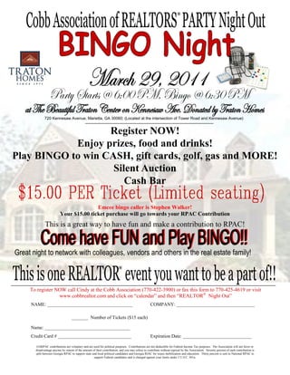 ®




                   Register NOW!
            Enjoy prizes, food and drinks!
Play BINGO to win CASH, gift cards, golf, gas and MORE!
                    Silent Auction
                       Cash Bar

                                       Emcee bingo caller is Stephen Walker!
                        Your $15.00 ticket purchase will go towards your RPAC Contribution
            This is a great way to have fun and make a contribution to RPAC!




                                                                       ®



   To register NOW call Cindy at the Cobb Association (770-422-3900) or fax this form to 770-425-4619 or visit
                www.cobbrealtor.com and click on “calendar” and then “REALTOR® Night Out”
   NAME: ____________________________________                                                    COMPANY: _________________________________

                                 _______ Number of Tickets ($15 each)

   Name: ____________________________________
   Credit Card # _______________________________                                                 Expiration Date: _____________________________

      GARPAC contributions are voluntary and are used for political purposes. Contributions are not deductible for Federal Income Tax purposes. The Association will not favor or
     disadvantage anyone by reason of the amount of their contribution, and you may refuse to contribute without reprisal by the Association. Seventy percent of each contribution is
     split between Georgia RPAC to support state and local political candidates and Georgia RIAC for issues mobilization and education. Thirty percent is sent to National RPAC to
                                                  support Federal candidates and is charged against your limits under 2 U.S.C. 441a.
 