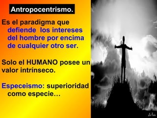 Antropocentrismo. 
Es el paradigma que 
defiende los intereses 
del hombre por encima 
de cualquier otro ser. 
Solo el HUMANO posee un 
valor intrínseco. 
Especeismo: superioridad 
como especie… 
 
