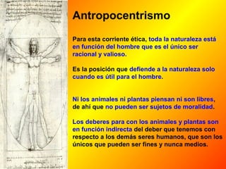 Antropocentrismo 
Para esta corriente ética, toda la naturaleza está 
en función del hombre que es el único ser 
racional y valioso. 
Es la posición que defiende a la naturaleza solo 
cuando es útil para el hombre. 
Ni los animales ni plantas piensan ni son libres, 
de ahí que no pueden ser sujetos de moralidad. 
Los deberes para con los animales y plantas son 
en función indirecta del deber que tenemos con 
respecto a los demás seres humanos, que son los 
únicos que pueden ser fines y nunca medios. 
 
