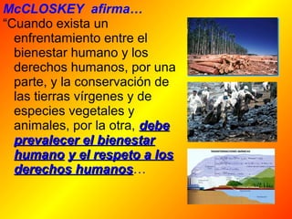 McCLOSKEY afirma… 
“Cuando exista un 
enfrentamiento entre el 
bienestar humano y los 
derechos humanos, por una 
parte, y la conservación de 
las tierras vírgenes y de 
especies vegetales y 
animales, por la otra, ddeebbee 
pprreevvaalleecceerr eell bbiieenneessttaarr 
hhuummaannoo yy eell rreessppeettoo aa llooss 
ddeerreecchhooss hhuummaannooss… 
 