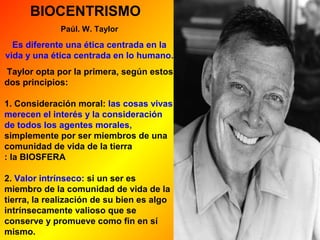 BIOCENTRISMO 
Paúl. W. Taylor 
Es diferente una ética centrada en la 
vida y una ética centrada en lo humano. 
Taylor opta por la primera, según estos 
dos principios: 
1. Consideración moral: las cosas vivas 
merecen el interés y la consideración 
de todos los agentes morales, 
simplemente por ser miembros de una 
comunidad de vida de la tierra 
: la BIOSFERA 
2. Valor intrínseco: si un ser es 
miembro de la comunidad de vida de la 
tierra, la realización de su bien es algo 
intrínsecamente valioso que se 
conserve y promueve como fin en sí 
mismo. 
 