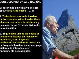 ECOLOGIA PROFUNDA O RADICAL 
El autor más significativo de esta 
escuela es Arne Naess (1973). 
1. Todas las cosas en la biosfera, 
tanto vivas como inanimadas tienen 
el mismo derecho a la existencia y 
de alcanzar las formas individuales 
de realización. 
2. El que cada una de las cosas de 
la biosfera alcance su realización 
individual, contribuye a la 
realización de las demás cosas, en 
tanto que la biosfera es un complejo 
sistema de interrelaciones 
mutuamente dependientes. 
 