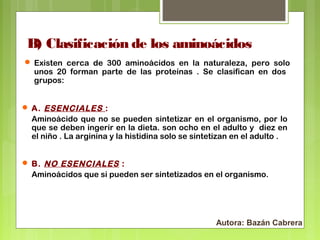 B) Clasificación de los aminoácidos
 Existen cerca de 300 aminoácidos en la naturaleza, pero solo

unos 20 forman parte de las proteínas . Se clasifican en dos
grupos:

 A. ESENCIALES :

Aminoácido que no se pueden sintetizar en el organismo, por lo
que se deben ingerir en la dieta. son ocho en el adulto y diez en
el niño . La arginina y la histidina solo se sintetizan en el adulto .
 B. NO ESENCIALES :

Aminoácidos que si pueden ser sintetizados en el organismo.

Autora: Bazán Cabrera

 