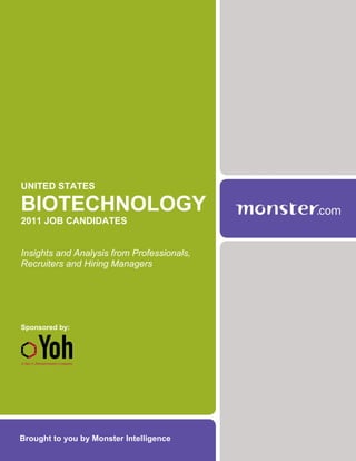 UNITED STATES

BIOTECHNOLOGY
2011 JOB CANDIDATES


Insights and Analysis from Professionals,
Recruiters and Hiring Managers




Sponsored by:




Brought to you by Monster Intelligence
 