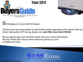 1 Still hanging on to your old DVD player.  The time has never been better to start thinking about upgrading to the superior Blu-ray. Good, high-quality 2011 blu-ray players can cost little more than $100.00.  Blu-ray players play your old DVDs better than your current DVD player. Not too mention the various online streaming service as such as Netflix and Vudu.  http://www.bluray-dvd-players.com 