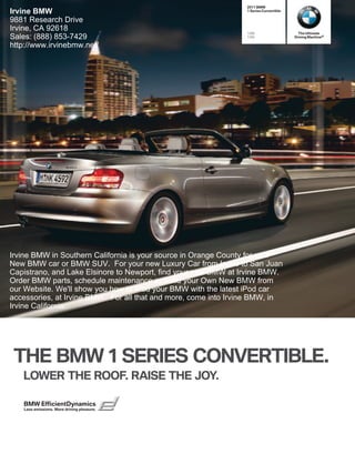 2011 BMW
Irvine BMW                                                       1 Series Convertible

9881 Research Drive
Irvine, CA 92618                                                 128i                     The Ultimate
Sales: (888) 853-7429                                            135i                   Driving Machine®

http://www.irvinebmw.net/




Irvine BMW in Southern California is your source in Orange County for your
New BMW car or BMW SUV. For your new Luxury Car from Irvine to San Juan
Capistrano, and Lake Elsinore to Newport, find your new BMW at Irvine BMW.
Order BMW parts, schedule maintenance or Build your Own New BMW from
our Website. We'll show you how to iPod your BMW with the latest iPod car
accessories, at Irvine BMW. For all that and more, come into Irvine BMW, in
Irvine California.




 THE BMW  SERIES CONVERTIBLE.
   LOWER THE ROOF. RAISE THE JOY.

   BMW EfficientDynamics
   Less emissions. More driving pleasure.
 