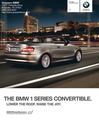 2011 BMW
Grayson BMW                                  1 Series Convertible

10671 Parkside Drive
Knoxville, TN 37923
                                             128i                     The Ultimate
(865) 622-8007                               135i                   Driving Machine®

http://www.graysonbmw.com




 THE BMW  SERIES CONVERTIBLE.
    LOWER THE ROOF. RAISE THE JOY.

    BMW EfficientDynamics
    Less emissions. More driving pleasure.
 