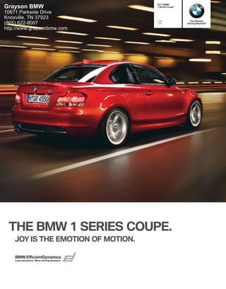 2011 BMW
Grayson BMW                                  1 Series Coupe

10671 Parkside Drive
Knoxville, TN 37923
                                             128i               The Ultimate
(865) 622-8007                               135i             Driving Machine®

http://www.graysonbmw.com




 THE BMW 1 SERIES COUPE.
    JOY IS THE EMOTION OF MOTION.

    BMW EfficientDynamics
    Less emissions. More driving pleasure.
 