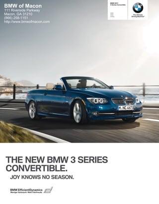 BMW 

BMW of Macon                              Series Convertible


111 Riverside Parkway
                                         i
Macon, GA 31210                          i                     The Ultimate
                                         is                  Driving Machine®
(866) 258-1151
http://www.bmwofmacon.com




THE NEW BMW  SERIES
CONVERTIBLE.
   JOY KNOWS NO SEASON.

   BMW EfficientDynamics
   Weniger Verbrauch. Mehr Fahrfreude.
 