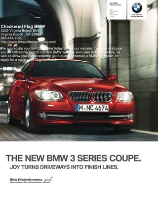  BMW
                                                                         Series Coupe


                                                                        i
                                                                        i xDrive
                                                                        i
                                                                        i xDrive       The Ultimate
                                                                        is            Driving Machine®




Checkered Flag BMW
5225 Virginia Beach Blvd
Virginia Beach , VA 23462
866-414-7820
http://www.bmw.checkeredflag.com/
We appreciate you taking the time today to visit our website. Our goal is to give
you an interactive tour of our new BMW vehicles and used BMW inventory, as
well as allow you to conveniently get a quote, schedule a BMW car repair, or
apply for a car loan in Virginia Beach.




   THE NEW BMW  SERIES COUPE.
      JOY TURNS DRIVEWAYS INTO FINISH LINES.

      BMW EfficientDynamics
      Less emissions. More driving pleasure.
 