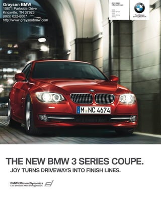  BMW
Grayson BMW                                   Series Coupe

10671 Parkside Drive                         i
                                             i xDrive
Knoxville, TN 37923                          i
                                             i xDrive       The Ultimate
(865) 622-8007                               is            Driving Machine®

http://www.graysonbmw.com




 THE NEW BMW  SERIES COUPE.
   JOY TURNS DRIVEWAYS INTO FINISH LINES.

    BMW EfficientDynamics
    Less emissions. More driving pleasure.
 
