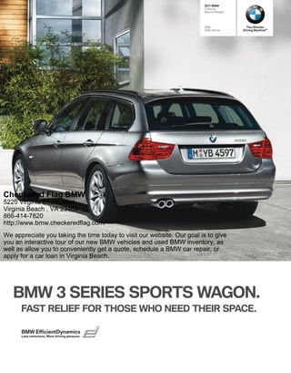  BMW
                                                                         Series
                                                                        Sports Wagon




                                                                        328i             The Ultimate
                                                                        328i xDrive    Driving Machine®




Checkered Flag BMW
5225 Virginia Beach Blvd
Virginia Beach , VA 23462
866-414-7820
http://www.bmw.checkeredflag.com/
We appreciate you taking the time today to visit our website. Our goal is to give
you an interactive tour of our new BMW vehicles and used BMW inventory, as
well as allow you to conveniently get a quote, schedule a BMW car repair, or
apply for a car loan in Virginia Beach.




   BMW  SERIES SPORTS WAGON.
      FAST RELIEF FOR THOSE WHO NEED THEIR SPACE.

      BMW EfﬁcientDynamics
      Less emissions. More driving pleasure.
 