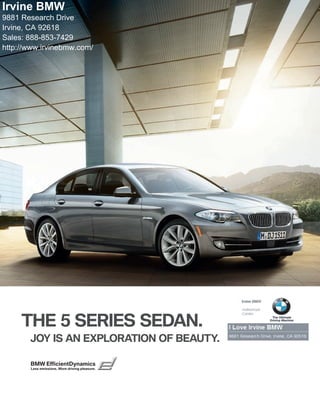 The all-new
Irvine BMW                                                       BMW
                                                                 Series Sedan
9881 Research Drive
Irvine, CA 92618                                                i
                                                                i               The Ultimate
Sales: (888) 853-7429                                           i             Driving Machine®

http://www.irvinebmw.net/

Irvine BMW in Southern California is your source in Orange County for your
New BMW car or BMW SUV. For your new Luxury Car from Irvine to San Juan
Capistrano, and Lake Elsinore to Newport, find your new BMW at Irvine BMW.
Order BMW parts, schedule maintenance or Build your Own New BMW from
our Website. We'll show you how to iPod your BMW with the latest iPod car
accessories, at Irvine BMW. For all that and more, come into Irvine BMW, in
Irvine California.




THE ALL-NEW  SERIES SEDAN.
   JOY IS AN EXPLORATION OF BEAUTY.

   BMW EfficientDynamics
   Less emissions. More driving pleasure.
 