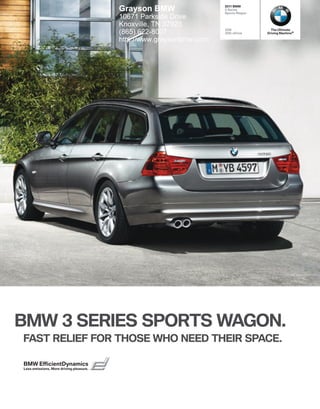  BMW
                                         Grayson BMW                  Series
                                                                     Sports Wagon
                                         10671 Parkside Drive
                                         Knoxville, TN 37923
                                                                     328i             The Ultimate
                                         (865) 622-8007              328i xDrive    Driving Machine®

                                         http://www.graysonbmw.com




BMW  SERIES SPORTS WAGON.
FAST RELIEF FOR THOSE WHO NEED THEIR SPACE.

BMW EfﬁcientDynamics
Less emissions. More driving pleasure.
 