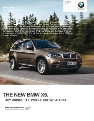  BMW X
                                                                Sports Activity
                                                                Vehicle®



Irvine BMW                                                                         The Ultimate
9881 Research Drive                                                               Driving Machine®


Irvine, CA 92618
Sales: (888) 853-7429
http://www.irvinebmw.net/

Irvine BMW in Southern California is your source in Orange County for your
New BMW car or BMW SUV. For your new Luxury Car from Irvine to San Juan
Capistrano, and Lake Elsinore to Newport, find your new BMW at Irvine BMW.
Order BMW parts, schedule maintenance or Build your Own New BMW from
our Website. We'll show you how to iPod your BMW with the latest iPod car
accessories, at Irvine BMW. For all that and more, come into Irvine BMW, in
Irvine California.




THE NEW BMW X.
  JOY BRINGS THE WHOLE CROWD ALONG.

  BMW EfficientDynamics
  Less emissions. More driving pleasure.
 