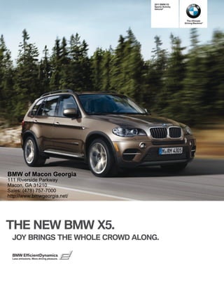  BMW X
                                           Sports Activity
                                           Vehicle®




                                                              The Ultimate
                                                             Driving Machine®




BMW of Macon Georgia
111 Riverside Parkway
Macon, GA 31210
Sales: (478) 757-7000
http://www.bmwgeorgia.net/




THE NEW BMW X.
  JOY BRINGS THE WHOLE CROWD ALONG.

  BMW EfficientDynamics
  Less emissions. More driving pleasure.
 