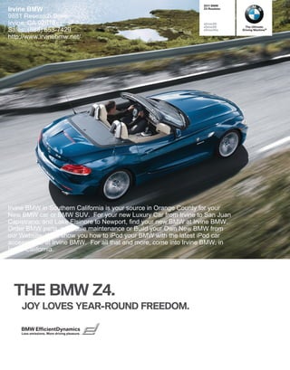  BMW
Irvine BMW                                                       Z Roadster

9881 Research Drive
Irvine, CA 92618                                                 sDrivei
                                                                 sDrivei       The Ultimate
Sales: (888) 853-7429                                            sDriveis    Driving Machine®

http://www.irvinebmw.net/




Irvine BMW in Southern California is your source in Orange County for your
New BMW car or BMW SUV. For your new Luxury Car from Irvine to San Juan
Capistrano, and Lake Elsinore to Newport, find your new BMW at Irvine BMW.
Order BMW parts, schedule maintenance or Build your Own New BMW from
our Website. We'll show you how to iPod your BMW with the latest iPod car
accessories, at Irvine BMW. For all that and more, come into Irvine BMW, in
Irvine California.




  THE BMW Z.
    JOY LOVES YEAR-ROUND FREEDOM.

    BMW EfficientDynamics
    Less emissions. More driving pleasure.
 