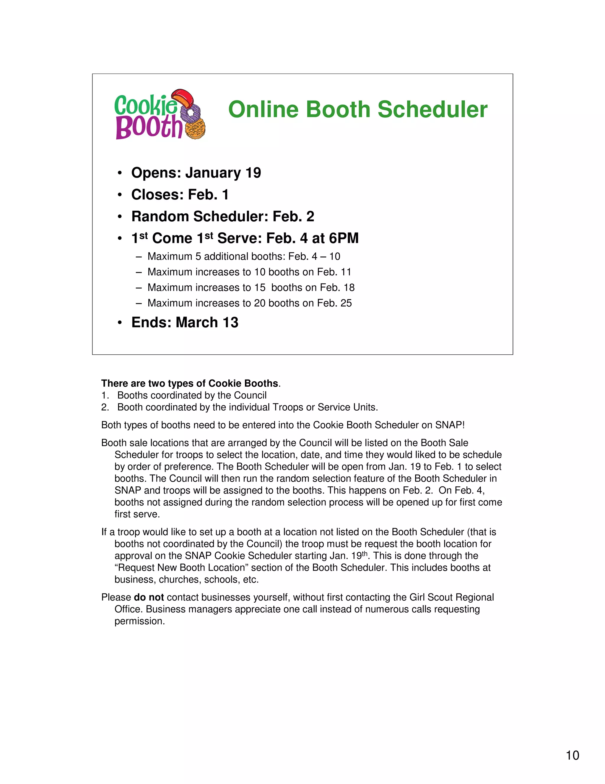 Online Booth Scheduler

   • Opens: January 19
   • Closes: Feb. 1
   • Random Scheduler: Feb. 2
   • 1st Come 1st Serve: Feb. 4 at 6PM
        – Maximum 5 additional booths: Feb. 4 – 10
        – Maximum increases to 10 booths on Feb. 11
        – Maximum increases to 15 booths on Feb. 18
        – Maximum increases to 20 booths on Feb. 25

   • Ends: March 13



There are two types of Cookie Booths.
1. Booths coordinated by the Council
2. Booth coordinated by the individual Troops or Service Units.
Both types of booths need to be entered into the Cookie Booth Scheduler on SNAP!
Booth sale locations that are arranged by the Council will be listed on the Booth Sale
  Scheduler for troops to select the location, date, and time they would liked to be schedule
  by order of preference. The Booth Scheduler will be open from Jan. 19 to Feb. 1 to select
  booths. The Council will then run the random selection feature of the Booth Scheduler in
  SNAP and troops will be assigned to the booths. This happens on Feb. 2. On Feb. 4,
  booths not assigned during the random selection process will be opened up for first come
  first serve.
If a troop would like to set up a booth at a location not listed on the Booth Scheduler (that is
    booths not coordinated by the Council) the troop must be request the booth location for
    approval on the SNAP Cookie Scheduler starting Jan. 19th. This is done through the
    “Request New Booth Location” section of the Booth Scheduler. This includes booths at
    business, churches, schools, etc.
Please do not contact businesses yourself, without first contacting the Girl Scout Regional
   Office. Business managers appreciate one call instead of numerous calls requesting
   permission.




                                                                                                   10
 