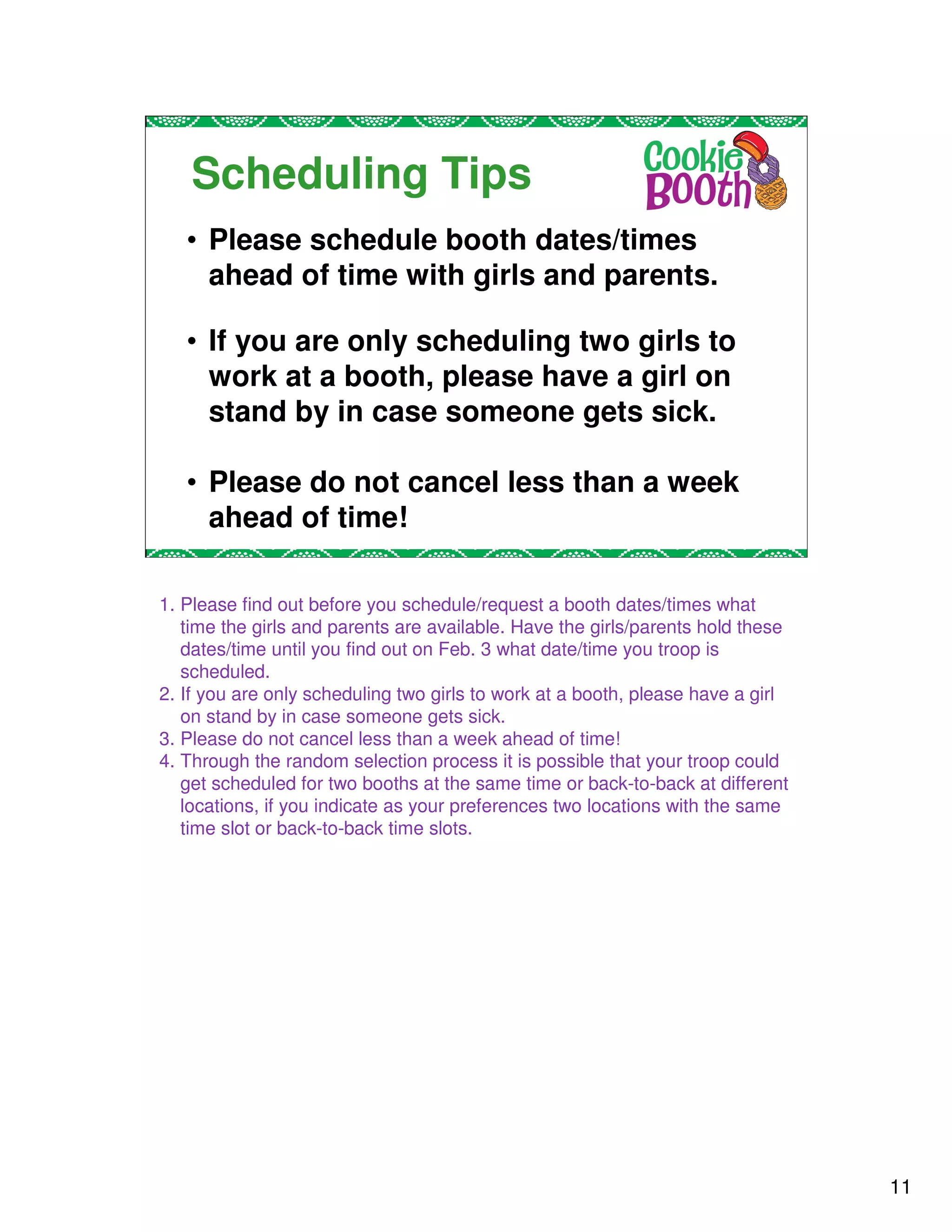Scheduling Tips
   • Please schedule booth dates/times
     ahead of time with girls and parents.

   • If you are only scheduling two girls to
     work at a booth, please have a girl on
     stand by in case someone gets sick.

   • Please do not cancel less than a week
     ahead of time!

1. Please find out before you schedule/request a booth dates/times what
   time the girls and parents are available. Have the girls/parents hold these
   dates/time until you find out on Feb. 3 what date/time you troop is
   scheduled.
2. If you are only scheduling two girls to work at a booth, please have a girl
   on stand by in case someone gets sick.
3. Please do not cancel less than a week ahead of time!
4. Through the random selection process it is possible that your troop could
   get scheduled for two booths at the same time or back-to-back at different
   locations, if you indicate as your preferences two locations with the same
   time slot or back-to-back time slots.




                                                                                 11
 