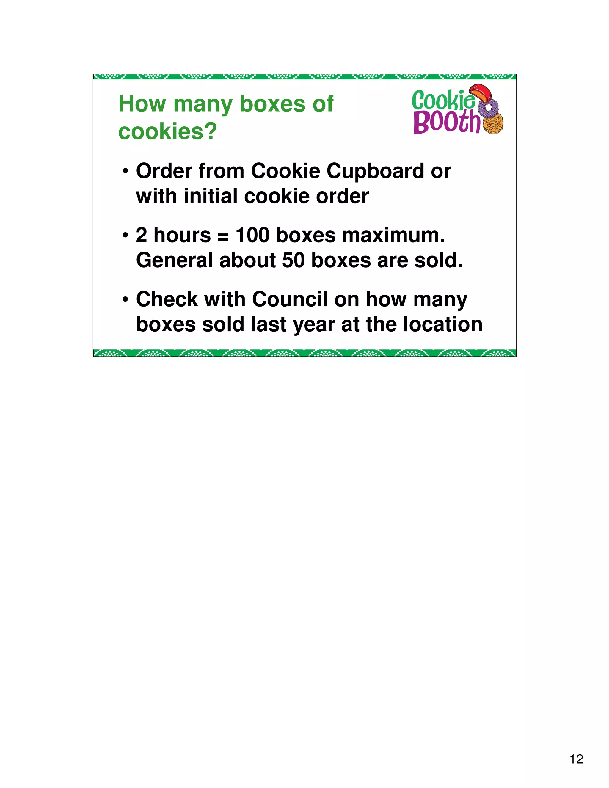 How many boxes of
cookies?
• Order from Cookie Cupboard or
  with initial cookie order
• 2 hours = 100 boxes maximum.
  General about 50 boxes are sold.
• Check with Council on how many
  boxes sold last year at the location




                                         12
 