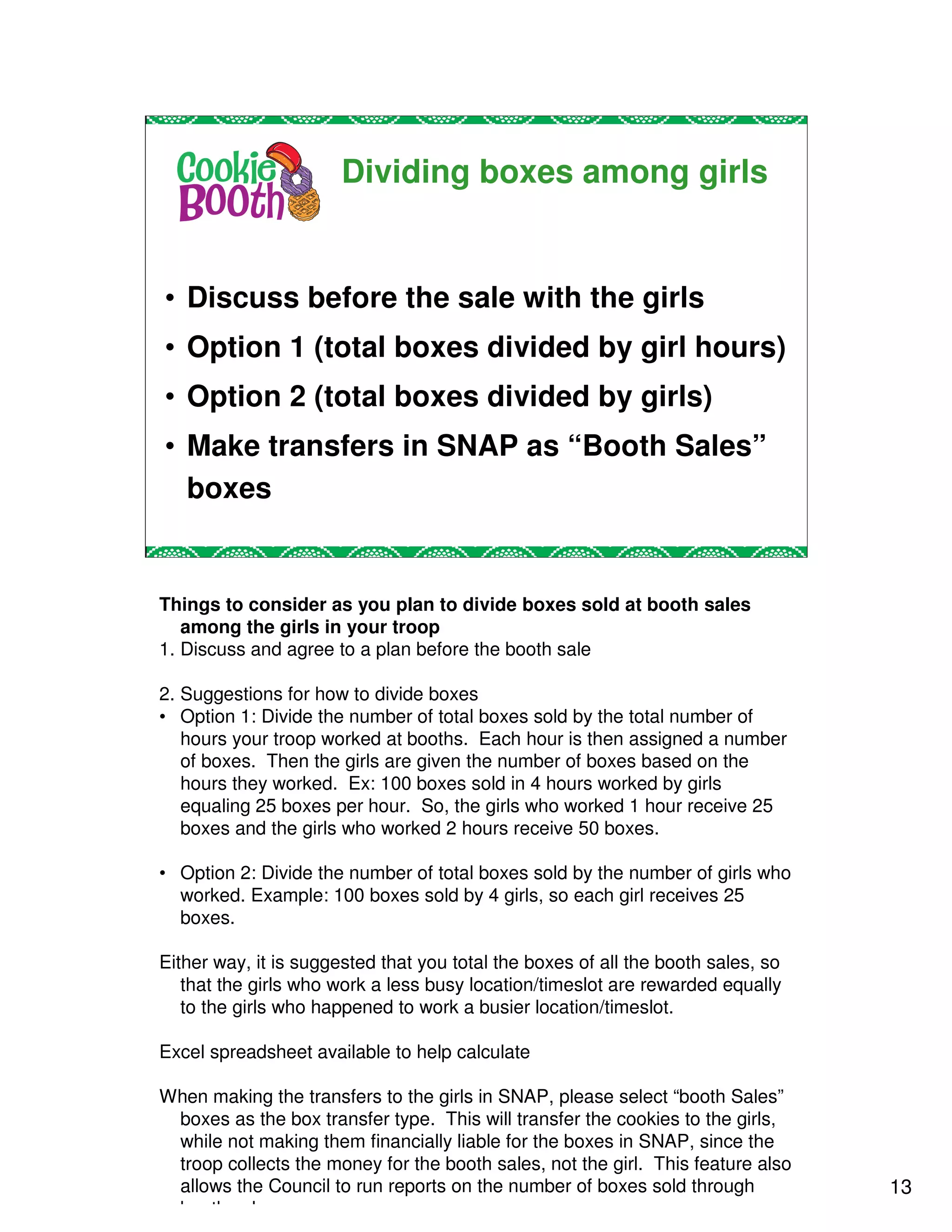 Dividing boxes among girls


• Discuss before the sale with the girls
• Option 1 (total boxes divided by girl hours)
• Option 2 (total boxes divided by girls)
• Make transfers in SNAP as “Booth Sales”
  boxes


Things to consider as you plan to divide boxes sold at booth sales
   among the girls in your troop
1. Discuss and agree to a plan before the booth sale

2. Suggestions for how to divide boxes
• Option 1: Divide the number of total boxes sold by the total number of
   hours your troop worked at booths. Each hour is then assigned a number
   of boxes. Then the girls are given the number of boxes based on the
   hours they worked. Ex: 100 boxes sold in 4 hours worked by girls
   equaling 25 boxes per hour. So, the girls who worked 1 hour receive 25
   boxes and the girls who worked 2 hours receive 50 boxes.

• Option 2: Divide the number of total boxes sold by the number of girls who
  worked. Example: 100 boxes sold by 4 girls, so each girl receives 25
  boxes.

Either way, it is suggested that you total the boxes of all the booth sales, so
   that the girls who work a less busy location/timeslot are rewarded equally
   to the girls who happened to work a busier location/timeslot.

Excel spreadsheet available to help calculate

When making the transfers to the girls in SNAP, please select “booth Sales”
 boxes as the box transfer type. This will transfer the cookies to the girls,
 while not making them financially liable for the boxes in SNAP, since the
 troop collects the money for the booth sales, not the girl. This feature also
 allows the Council to run reports on the number of boxes sold through            13
 booth sales.
 