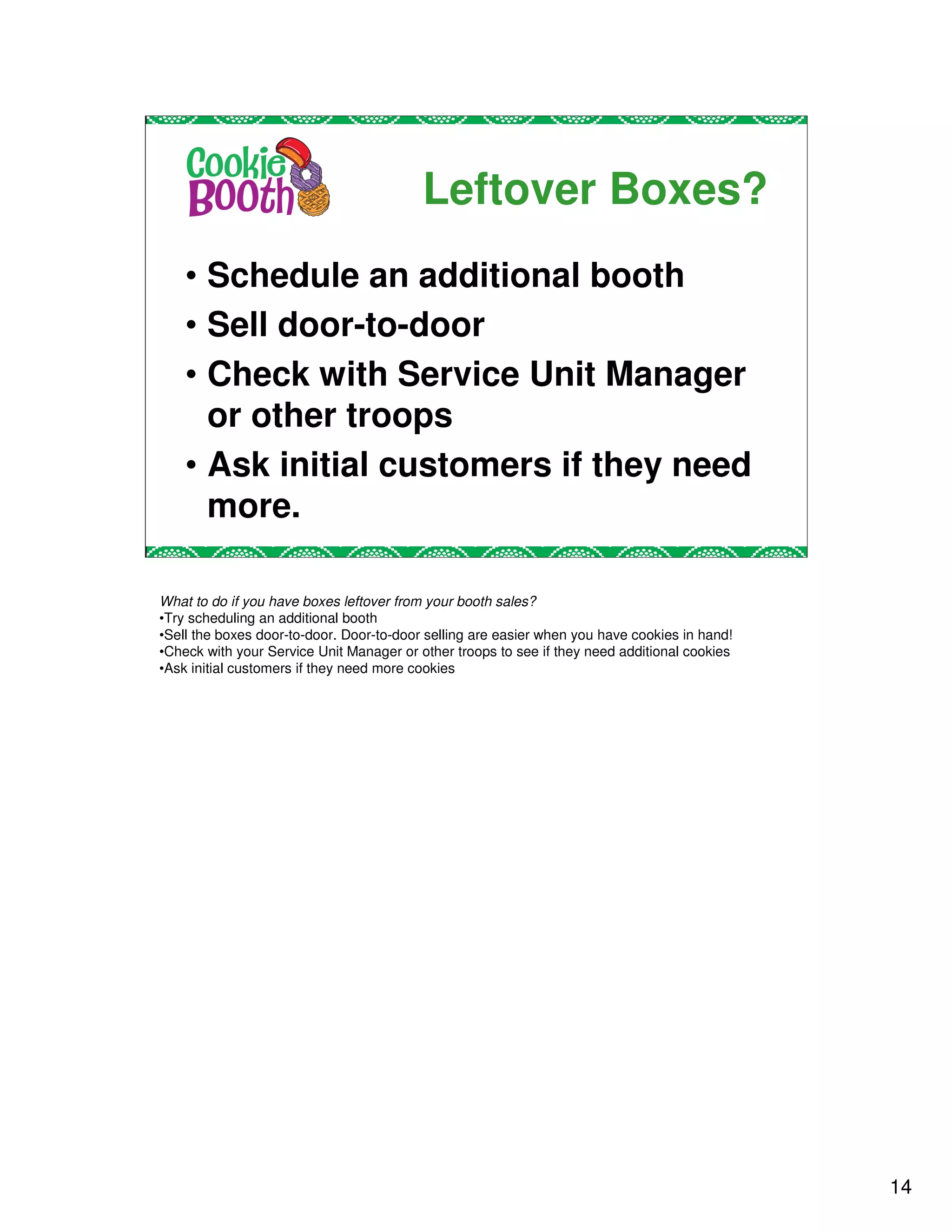 Leftover Boxes?
    • Schedule an additional booth
    • Sell door-to-door
    • Check with Service Unit Manager
      or other troops
    • Ask initial customers if they need
      more.

What to do if you have boxes leftover from your booth sales?
•Try scheduling an additional booth
•Sell the boxes door-to-door. Door-to-door selling are easier when you have cookies in hand!
•Check with your Service Unit Manager or other troops to see if they need additional cookies
•Ask initial customers if they need more cookies




                                                                                               14
 
