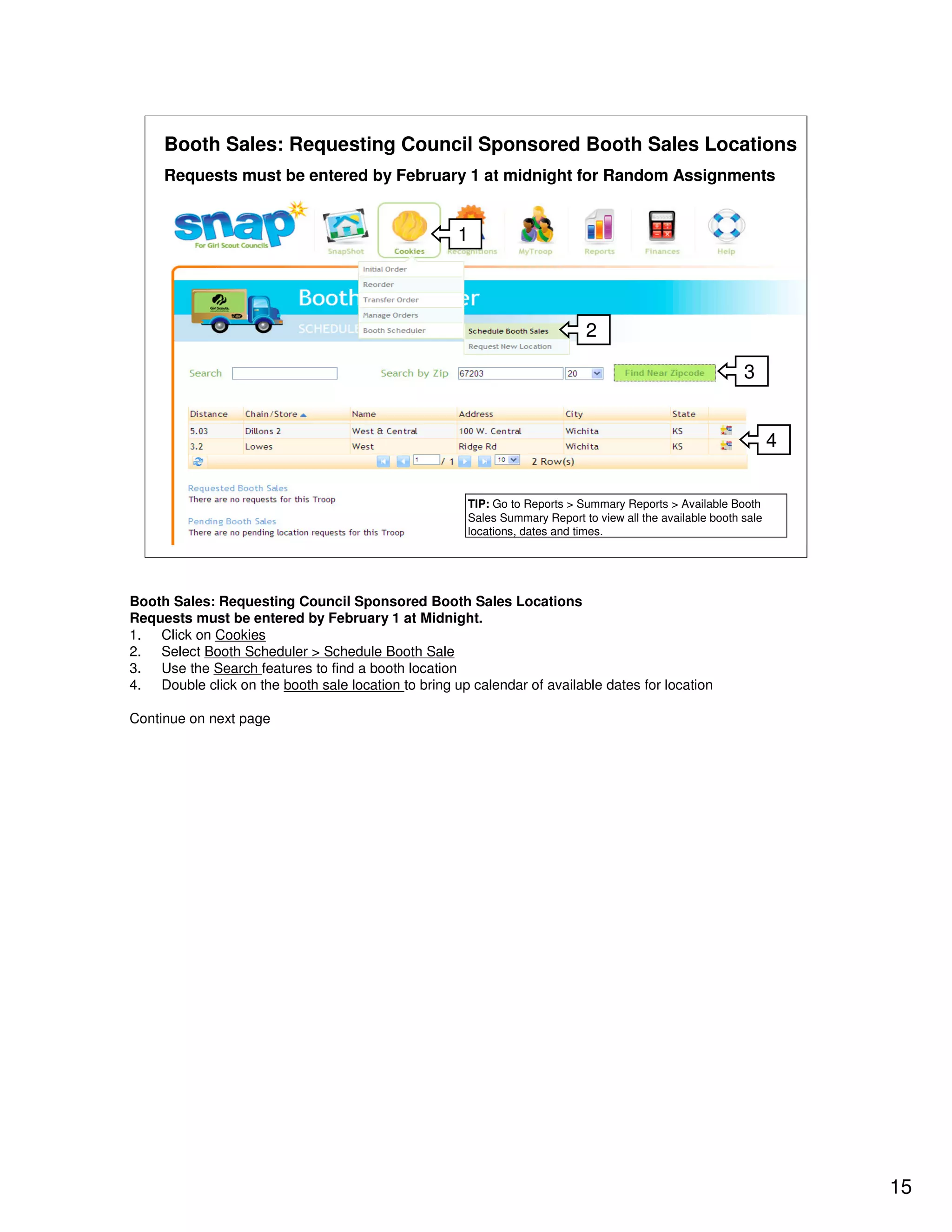 Booth Sales: Requesting Council Sponsored Booth Sales Locations
     Requests must be entered by February 1 at midnight for Random Assignments


                                                     1



                                                                             2

                                                                                                            3


                                                                                                                   4


                                                       TIP: Go to Reports > Summary Reports > Available Booth
                                                       Sales Summary Report to view all the available booth sale
                                                       locations, dates and times.




Booth Sales: Requesting Council Sponsored Booth Sales Locations
Requests must be entered by February 1 at Midnight.
1. Click on Cookies
2. Select Booth Scheduler > Schedule Booth Sale
3. Use the Search features to find a booth location
4. Double click on the booth sale location to bring up calendar of available dates for location

Continue on next page




                                                                                                                       15
 