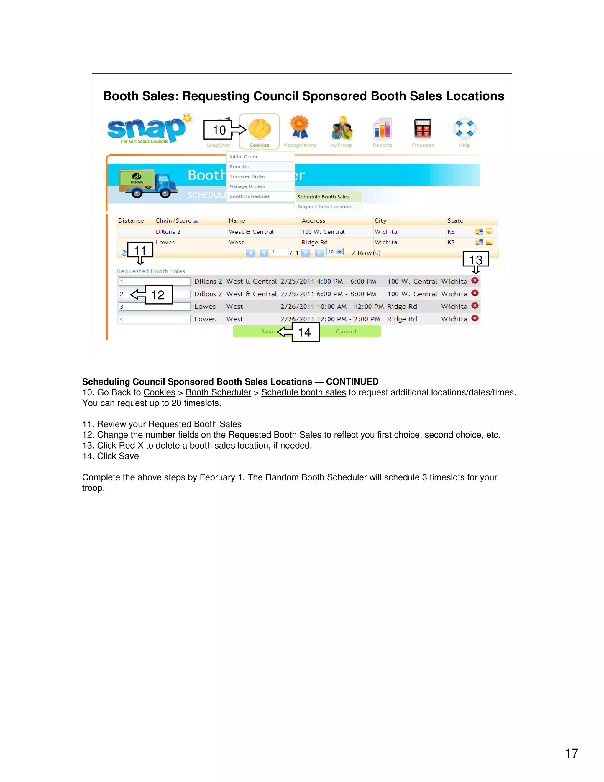 Booth Sales: Requesting Council Sponsored Booth Sales Locations

                                10




            11
                                                                                                 13

                 12


                                                      14


Scheduling Council Sponsored Booth Sales Locations — CONTINUED
10. Go Back to Cookies > Booth Scheduler > Schedule booth sales to request additional locations/dates/times.
You can request up to 20 timeslots.

11. Review your Requested Booth Sales
12. Change the number fields on the Requested Booth Sales to reflect you first choice, second choice, etc.
13. Click Red X to delete a booth sales location, if needed.
14. Click Save

Complete the above steps by February 1. The Random Booth Scheduler will schedule 3 timeslots for your
troop.




                                                                                                               17
 